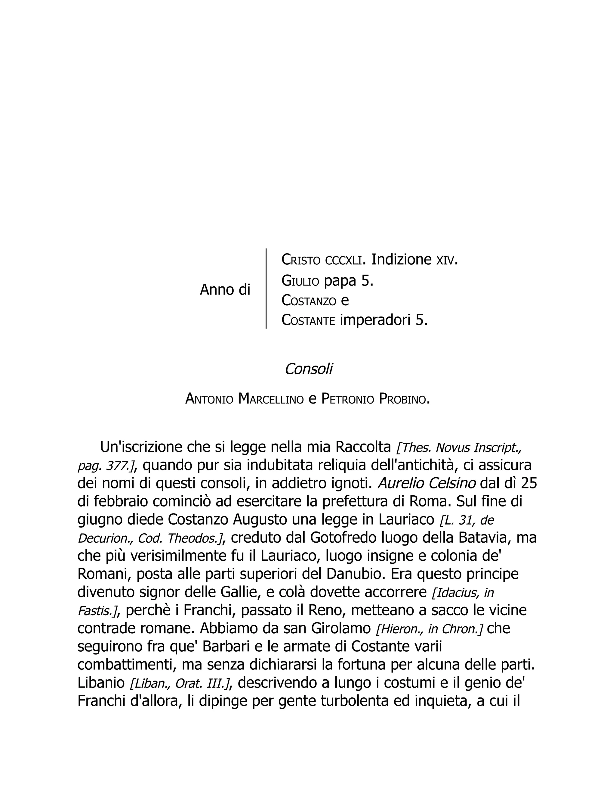 Anno di
Cristo CCCXLI. Indizione XIV.
Giulio papa 5.
Costanzo e
Costante imperadori 5.
Consoli
Antonio Marcellino e Petronio Probino.
Un'iscrizione che si legge nella mia Raccolta [Thes. Novus Inscript.,
pag. 377.], quando pur sia indubitata reliquia dell'antichità, ci assicura
dei nomi di questi consoli, in addietro ignoti. Aurelio Celsino dal dì 25
di febbraio cominciò ad esercitare la prefettura di Roma. Sul fine di
giugno diede Costanzo Augusto una legge in Lauriaco [L. 31, de
Decurion., Cod. Theodos.], creduto dal Gotofredo luogo della Batavia, ma
che più verisimilmente fu il Lauriaco, luogo insigne e colonia de'
Romani, posta alle parti superiori del Danubio. Era questo principe
divenuto signor delle Gallie, e colà dovette accorrere [Idacius, in
Fastis.], perchè i Franchi, passato il Reno, metteano a sacco le vicine
contrade romane. Abbiamo da san Girolamo [Hieron., in Chron.] che
seguirono fra que' Barbari e le armate di Costante varii
combattimenti, ma senza dichiararsi la fortuna per alcuna delle parti.
Libanio [Liban., Orat. III.], descrivendo a lungo i costumi e il genio de'
Franchi d'allora, li dipinge per gente turbolenta ed inquieta, a cui il
 