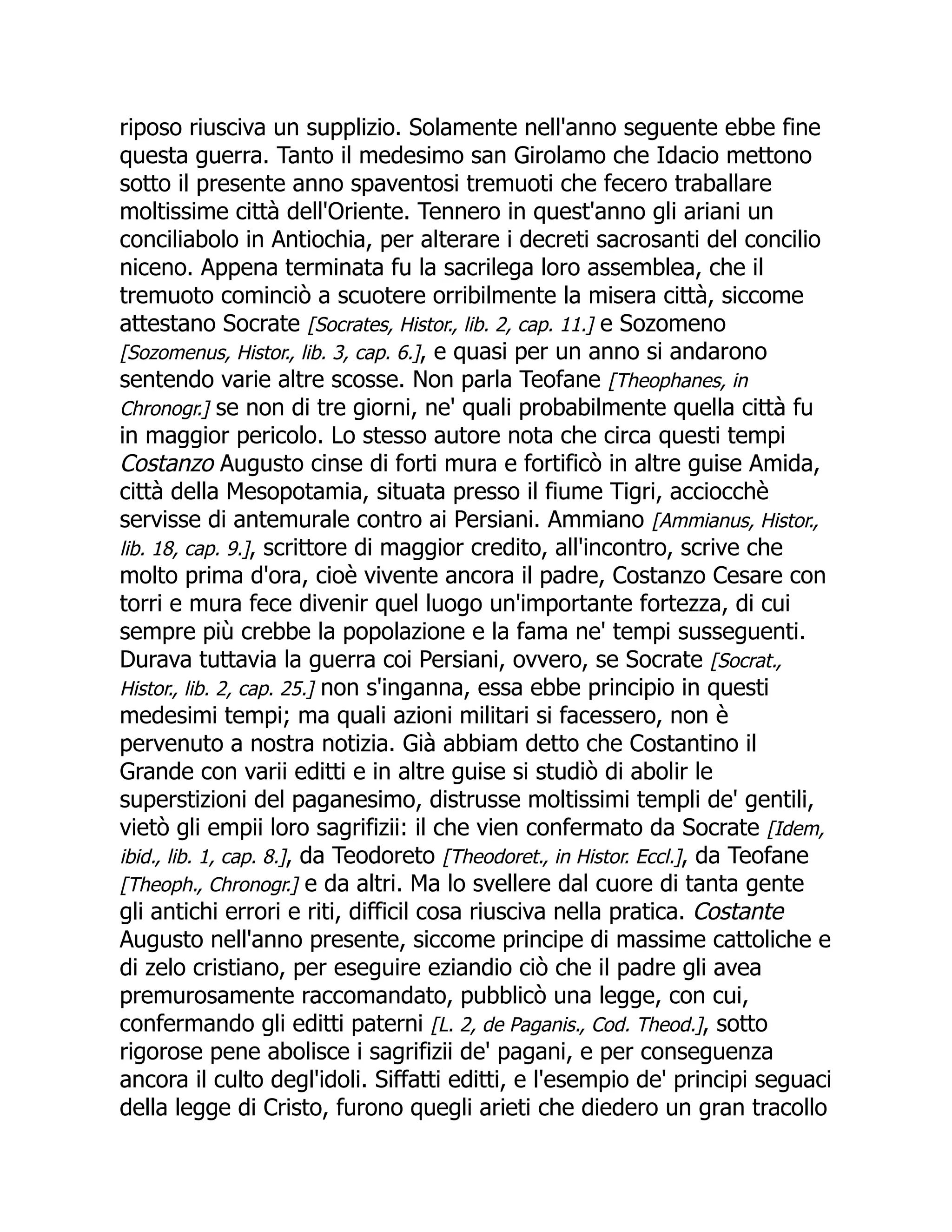 riposo riusciva un supplizio. Solamente nell'anno seguente ebbe fine
questa guerra. Tanto il medesimo san Girolamo che Idacio mettono
sotto il presente anno spaventosi tremuoti che fecero traballare
moltissime città dell'Oriente. Tennero in quest'anno gli ariani un
conciliabolo in Antiochia, per alterare i decreti sacrosanti del concilio
niceno. Appena terminata fu la sacrilega loro assemblea, che il
tremuoto cominciò a scuotere orribilmente la misera città, siccome
attestano Socrate [Socrates, Histor., lib. 2, cap. 11.] e Sozomeno
[Sozomenus, Histor., lib. 3, cap. 6.], e quasi per un anno si andarono
sentendo varie altre scosse. Non parla Teofane [Theophanes, in
Chronogr.] se non di tre giorni, ne' quali probabilmente quella città fu
in maggior pericolo. Lo stesso autore nota che circa questi tempi
Costanzo Augusto cinse di forti mura e fortificò in altre guise Amida,
città della Mesopotamia, situata presso il fiume Tigri, acciocchè
servisse di antemurale contro ai Persiani. Ammiano [Ammianus, Histor.,
lib. 18, cap. 9.], scrittore di maggior credito, all'incontro, scrive che
molto prima d'ora, cioè vivente ancora il padre, Costanzo Cesare con
torri e mura fece divenir quel luogo un'importante fortezza, di cui
sempre più crebbe la popolazione e la fama ne' tempi susseguenti.
Durava tuttavia la guerra coi Persiani, ovvero, se Socrate [Socrat.,
Histor., lib. 2, cap. 25.] non s'inganna, essa ebbe principio in questi
medesimi tempi; ma quali azioni militari si facessero, non è
pervenuto a nostra notizia. Già abbiam detto che Costantino il
Grande con varii editti e in altre guise si studiò di abolir le
superstizioni del paganesimo, distrusse moltissimi templi de' gentili,
vietò gli empii loro sagrifizii: il che vien confermato da Socrate [Idem,
ibid., lib. 1, cap. 8.], da Teodoreto [Theodoret., in Histor. Eccl.], da Teofane
[Theoph., Chronogr.] e da altri. Ma lo svellere dal cuore di tanta gente
gli antichi errori e riti, difficil cosa riusciva nella pratica. Costante
Augusto nell'anno presente, siccome principe di massime cattoliche e
di zelo cristiano, per eseguire eziandio ciò che il padre gli avea
premurosamente raccomandato, pubblicò una legge, con cui,
confermando gli editti paterni [L. 2, de Paganis., Cod. Theod.], sotto
rigorose pene abolisce i sagrifizii de' pagani, e per conseguenza
ancora il culto degl'idoli. Siffatti editti, e l'esempio de' principi seguaci
della legge di Cristo, furono quegli arieti che diedero un gran tracollo
 