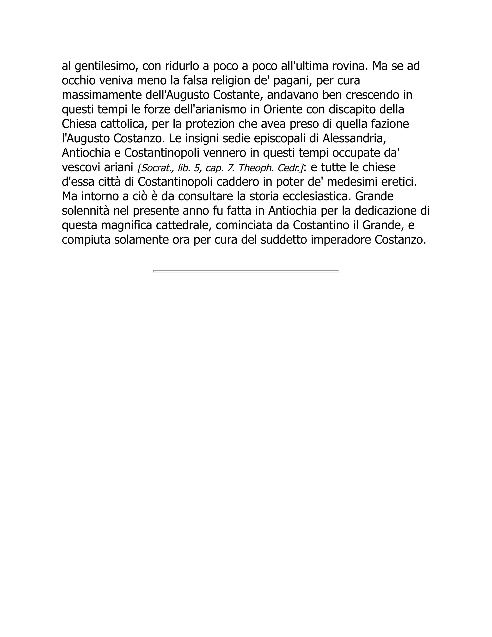 al gentilesimo, con ridurlo a poco a poco all'ultima rovina. Ma se ad
occhio veniva meno la falsa religion de' pagani, per cura
massimamente dell'Augusto Costante, andavano ben crescendo in
questi tempi le forze dell'arianismo in Oriente con discapito della
Chiesa cattolica, per la protezion che avea preso di quella fazione
l'Augusto Costanzo. Le insigni sedie episcopali di Alessandria,
Antiochia e Costantinopoli vennero in questi tempi occupate da'
vescovi ariani [Socrat., lib. 5, cap. 7. Theoph. Cedr.]: e tutte le chiese
d'essa città di Costantinopoli caddero in poter de' medesimi eretici.
Ma intorno a ciò è da consultare la storia ecclesiastica. Grande
solennità nel presente anno fu fatta in Antiochia per la dedicazione di
questa magnifica cattedrale, cominciata da Costantino il Grande, e
compiuta solamente ora per cura del suddetto imperadore Costanzo.
 