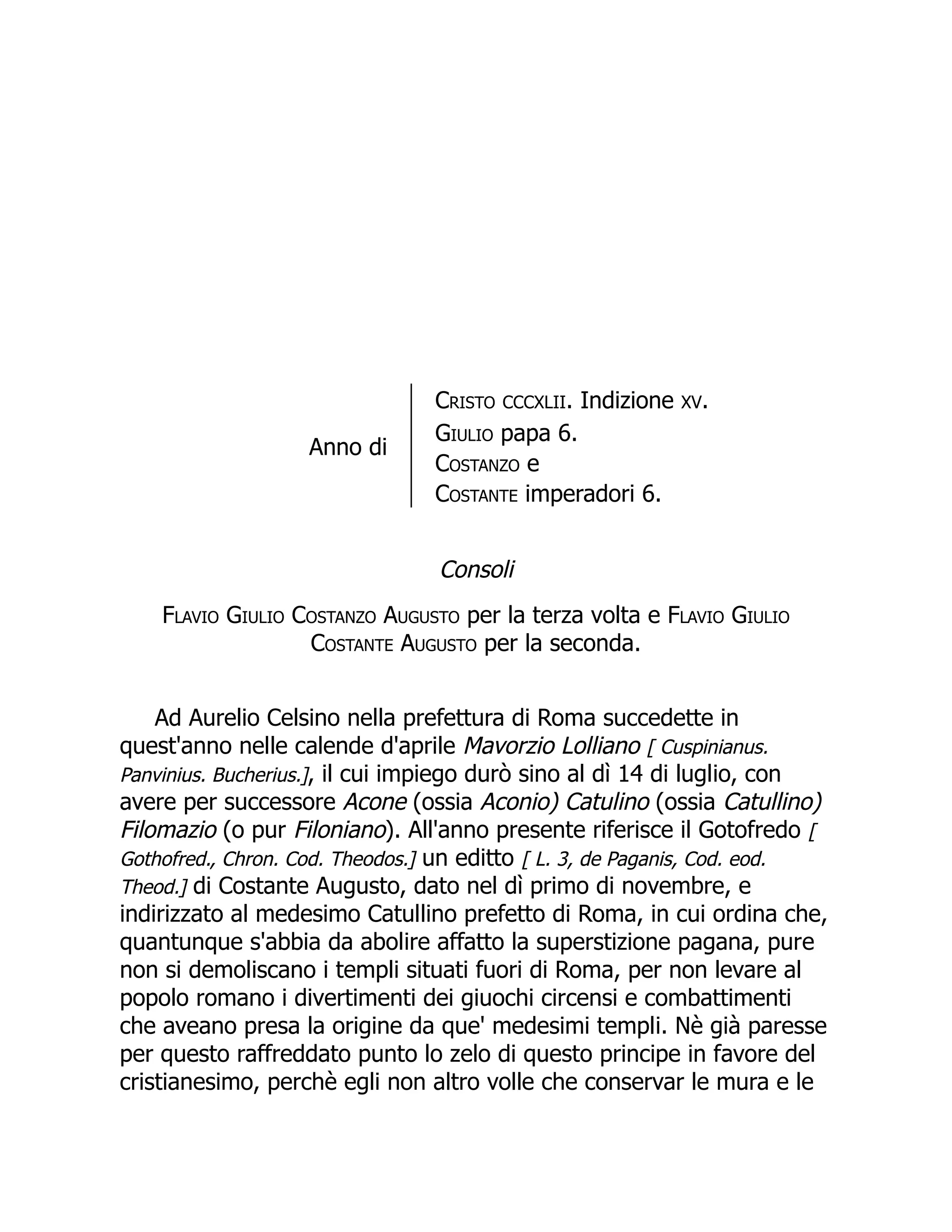 Anno di
Cristo CCCXLII. Indizione XV.
Giulio papa 6.
Costanzo e
Costante imperadori 6.
Consoli
Flavio Giulio Costanzo Augusto per la terza volta e Flavio Giulio
Costante Augusto per la seconda.
Ad Aurelio Celsino nella prefettura di Roma succedette in
quest'anno nelle calende d'aprile Mavorzio Lolliano [ Cuspinianus.
Panvinius. Bucherius.], il cui impiego durò sino al dì 14 di luglio, con
avere per successore Acone (ossia Aconio) Catulino (ossia Catullino)
Filomazio (o pur Filoniano). All'anno presente riferisce il Gotofredo [
Gothofred., Chron. Cod. Theodos.] un editto [ L. 3, de Paganis, Cod. eod.
Theod.] di Costante Augusto, dato nel dì primo di novembre, e
indirizzato al medesimo Catullino prefetto di Roma, in cui ordina che,
quantunque s'abbia da abolire affatto la superstizione pagana, pure
non si demoliscano i templi situati fuori di Roma, per non levare al
popolo romano i divertimenti dei giuochi circensi e combattimenti
che aveano presa la origine da que' medesimi templi. Nè già paresse
per questo raffreddato punto lo zelo di questo principe in favore del
cristianesimo, perchè egli non altro volle che conservar le mura e le
 