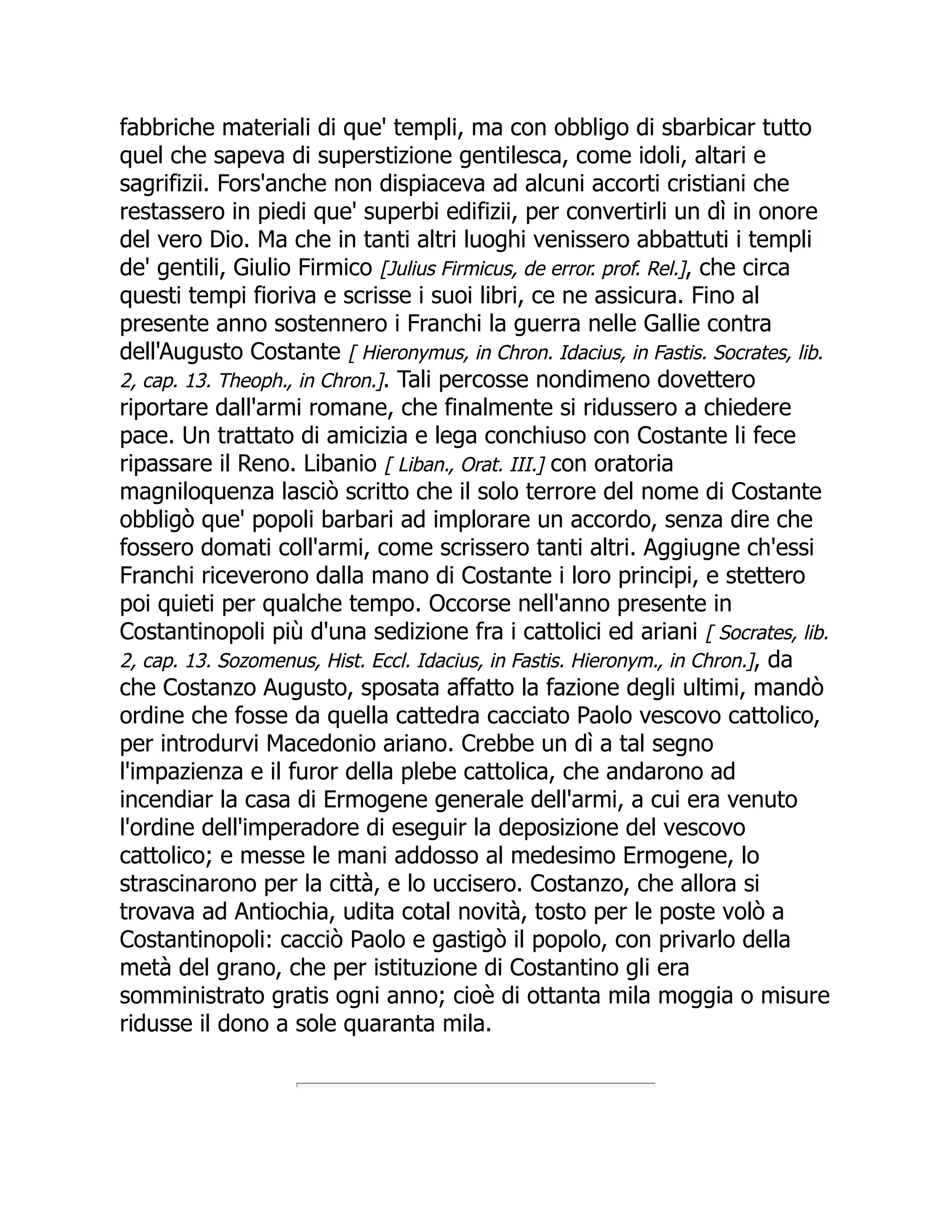 fabbriche materiali di que' templi, ma con obbligo di sbarbicar tutto
quel che sapeva di superstizione gentilesca, come idoli, altari e
sagrifizii. Fors'anche non dispiaceva ad alcuni accorti cristiani che
restassero in piedi que' superbi edifizii, per convertirli un dì in onore
del vero Dio. Ma che in tanti altri luoghi venissero abbattuti i templi
de' gentili, Giulio Firmico [Julius Firmicus, de error. prof. Rel.], che circa
questi tempi fioriva e scrisse i suoi libri, ce ne assicura. Fino al
presente anno sostennero i Franchi la guerra nelle Gallie contra
dell'Augusto Costante [ Hieronymus, in Chron. Idacius, in Fastis. Socrates, lib.
2, cap. 13. Theoph., in Chron.]. Tali percosse nondimeno dovettero
riportare dall'armi romane, che finalmente si ridussero a chiedere
pace. Un trattato di amicizia e lega conchiuso con Costante li fece
ripassare il Reno. Libanio [ Liban., Orat. III.] con oratoria
magniloquenza lasciò scritto che il solo terrore del nome di Costante
obbligò que' popoli barbari ad implorare un accordo, senza dire che
fossero domati coll'armi, come scrissero tanti altri. Aggiugne ch'essi
Franchi riceverono dalla mano di Costante i loro principi, e stettero
poi quieti per qualche tempo. Occorse nell'anno presente in
Costantinopoli più d'una sedizione fra i cattolici ed ariani [ Socrates, lib.
2, cap. 13. Sozomenus, Hist. Eccl. Idacius, in Fastis. Hieronym., in Chron.], da
che Costanzo Augusto, sposata affatto la fazione degli ultimi, mandò
ordine che fosse da quella cattedra cacciato Paolo vescovo cattolico,
per introdurvi Macedonio ariano. Crebbe un dì a tal segno
l'impazienza e il furor della plebe cattolica, che andarono ad
incendiar la casa di Ermogene generale dell'armi, a cui era venuto
l'ordine dell'imperadore di eseguir la deposizione del vescovo
cattolico; e messe le mani addosso al medesimo Ermogene, lo
strascinarono per la città, e lo uccisero. Costanzo, che allora si
trovava ad Antiochia, udita cotal novità, tosto per le poste volò a
Costantinopoli: cacciò Paolo e gastigò il popolo, con privarlo della
metà del grano, che per istituzione di Costantino gli era
somministrato gratis ogni anno; cioè di ottanta mila moggia o misure
ridusse il dono a sole quaranta mila.
 