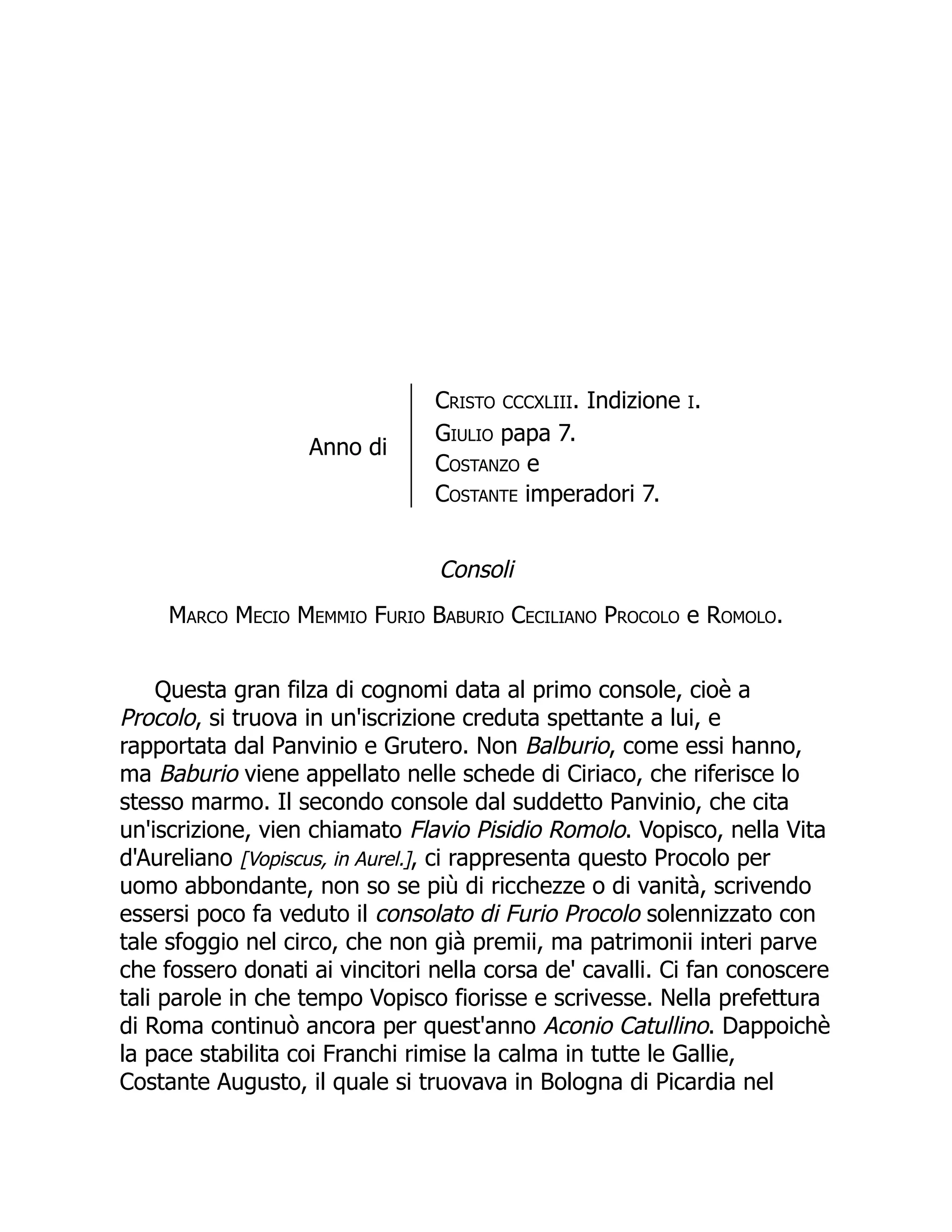 Anno di
Cristo CCCXLIII. Indizione I.
Giulio papa 7.
Costanzo e
Costante imperadori 7.
Consoli
Marco Mecio Memmio Furio Baburio Ceciliano Procolo e Romolo.
Questa gran filza di cognomi data al primo console, cioè a
Procolo, si truova in un'iscrizione creduta spettante a lui, e
rapportata dal Panvinio e Grutero. Non Balburio, come essi hanno,
ma Baburio viene appellato nelle schede di Ciriaco, che riferisce lo
stesso marmo. Il secondo console dal suddetto Panvinio, che cita
un'iscrizione, vien chiamato Flavio Pisidio Romolo. Vopisco, nella Vita
d'Aureliano [Vopiscus, in Aurel.], ci rappresenta questo Procolo per
uomo abbondante, non so se più di ricchezze o di vanità, scrivendo
essersi poco fa veduto il consolato di Furio Procolo solennizzato con
tale sfoggio nel circo, che non già premii, ma patrimonii interi parve
che fossero donati ai vincitori nella corsa de' cavalli. Ci fan conoscere
tali parole in che tempo Vopisco fiorisse e scrivesse. Nella prefettura
di Roma continuò ancora per quest'anno Aconio Catullino. Dappoichè
la pace stabilita coi Franchi rimise la calma in tutte le Gallie,
Costante Augusto, il quale si truovava in Bologna di Picardia nel
 