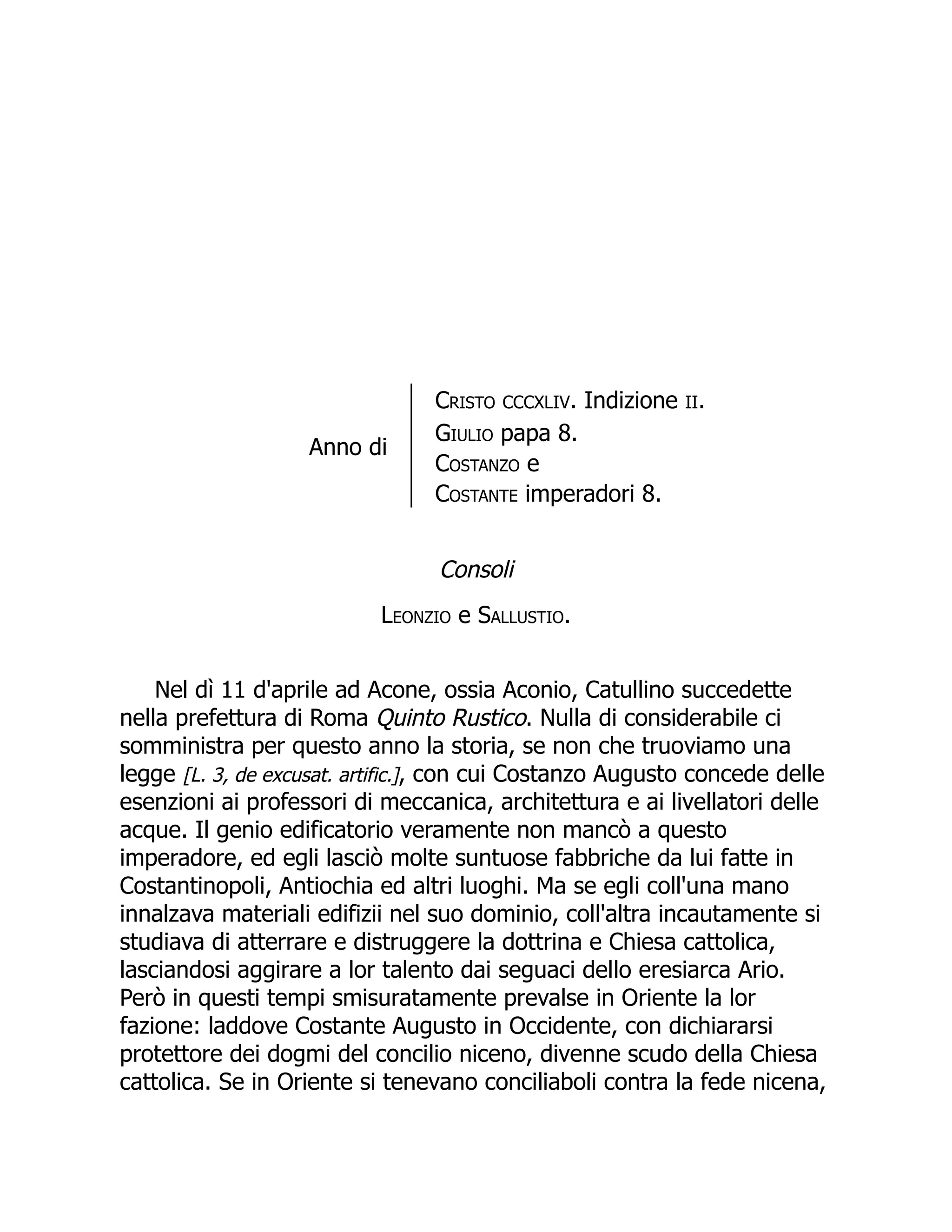 Anno di
Cristo CCCXLIV. Indizione II.
Giulio papa 8.
Costanzo e
Costante imperadori 8.
Consoli
Leonzio e Sallustio.
Nel dì 11 d'aprile ad Acone, ossia Aconio, Catullino succedette
nella prefettura di Roma Quinto Rustico. Nulla di considerabile ci
somministra per questo anno la storia, se non che truoviamo una
legge [L. 3, de excusat. artific.], con cui Costanzo Augusto concede delle
esenzioni ai professori di meccanica, architettura e ai livellatori delle
acque. Il genio edificatorio veramente non mancò a questo
imperadore, ed egli lasciò molte suntuose fabbriche da lui fatte in
Costantinopoli, Antiochia ed altri luoghi. Ma se egli coll'una mano
innalzava materiali edifizii nel suo dominio, coll'altra incautamente si
studiava di atterrare e distruggere la dottrina e Chiesa cattolica,
lasciandosi aggirare a lor talento dai seguaci dello eresiarca Ario.
Però in questi tempi smisuratamente prevalse in Oriente la lor
fazione: laddove Costante Augusto in Occidente, con dichiararsi
protettore dei dogmi del concilio niceno, divenne scudo della Chiesa
cattolica. Se in Oriente si tenevano conciliaboli contra la fede nicena,
 