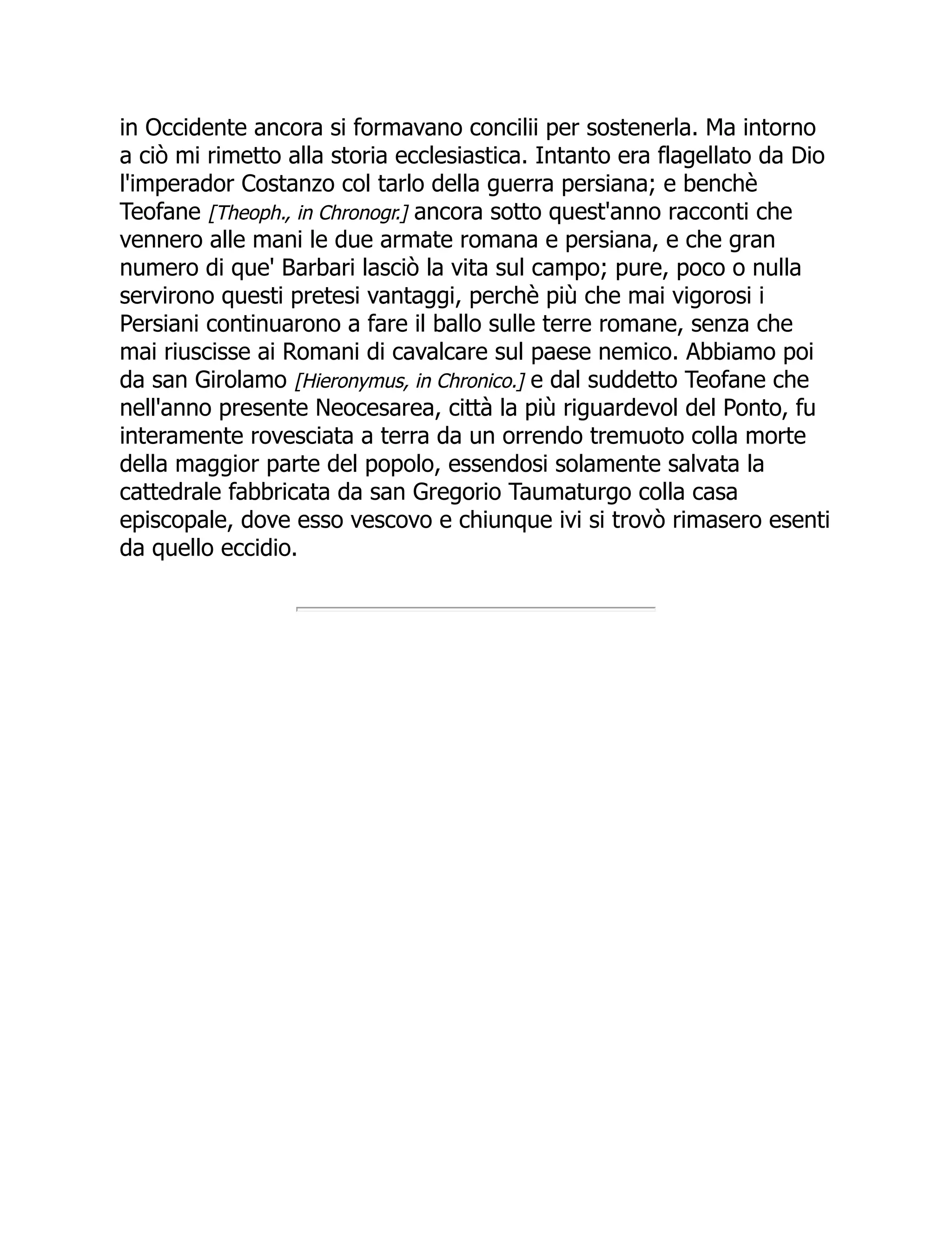 in Occidente ancora si formavano concilii per sostenerla. Ma intorno
a ciò mi rimetto alla storia ecclesiastica. Intanto era flagellato da Dio
l'imperador Costanzo col tarlo della guerra persiana; e benchè
Teofane [Theoph., in Chronogr.] ancora sotto quest'anno racconti che
vennero alle mani le due armate romana e persiana, e che gran
numero di que' Barbari lasciò la vita sul campo; pure, poco o nulla
servirono questi pretesi vantaggi, perchè più che mai vigorosi i
Persiani continuarono a fare il ballo sulle terre romane, senza che
mai riuscisse ai Romani di cavalcare sul paese nemico. Abbiamo poi
da san Girolamo [Hieronymus, in Chronico.] e dal suddetto Teofane che
nell'anno presente Neocesarea, città la più riguardevol del Ponto, fu
interamente rovesciata a terra da un orrendo tremuoto colla morte
della maggior parte del popolo, essendosi solamente salvata la
cattedrale fabbricata da san Gregorio Taumaturgo colla casa
episcopale, dove esso vescovo e chiunque ivi si trovò rimasero esenti
da quello eccidio.
 