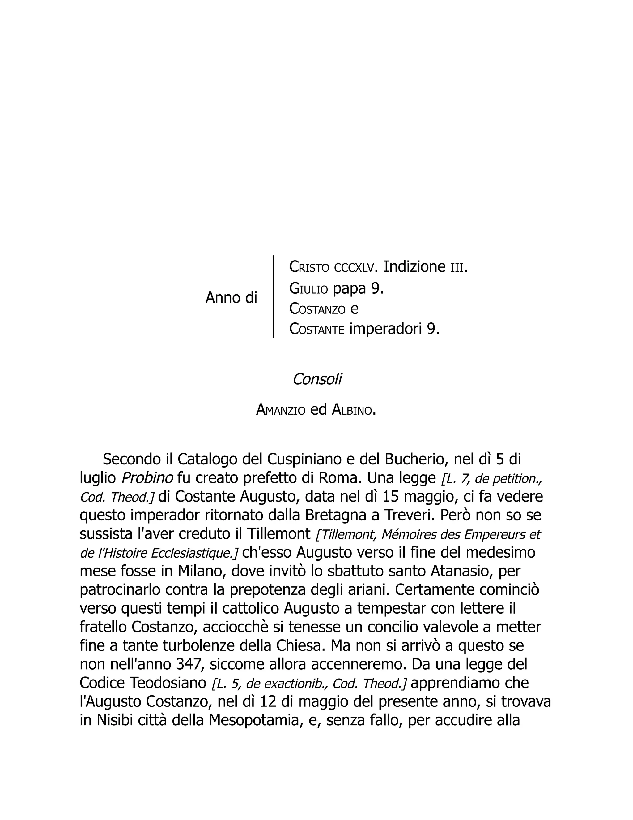 Anno di
Cristo CCCXLV. Indizione III.
Giulio papa 9.
Costanzo e
Costante imperadori 9.
Consoli
Amanzio ed Albino.
Secondo il Catalogo del Cuspiniano e del Bucherio, nel dì 5 di
luglio Probino fu creato prefetto di Roma. Una legge [L. 7, de petition.,
Cod. Theod.] di Costante Augusto, data nel dì 15 maggio, ci fa vedere
questo imperador ritornato dalla Bretagna a Treveri. Però non so se
sussista l'aver creduto il Tillemont [Tillemont, Mémoires des Empereurs et
de l'Histoire Ecclesiastique.] ch'esso Augusto verso il fine del medesimo
mese fosse in Milano, dove invitò lo sbattuto santo Atanasio, per
patrocinarlo contra la prepotenza degli ariani. Certamente cominciò
verso questi tempi il cattolico Augusto a tempestar con lettere il
fratello Costanzo, acciocchè si tenesse un concilio valevole a metter
fine a tante turbolenze della Chiesa. Ma non si arrivò a questo se
non nell'anno 347, siccome allora accenneremo. Da una legge del
Codice Teodosiano [L. 5, de exactionib., Cod. Theod.] apprendiamo che
l'Augusto Costanzo, nel dì 12 di maggio del presente anno, si trovava
in Nisibi città della Mesopotamia, e, senza fallo, per accudire alla
 