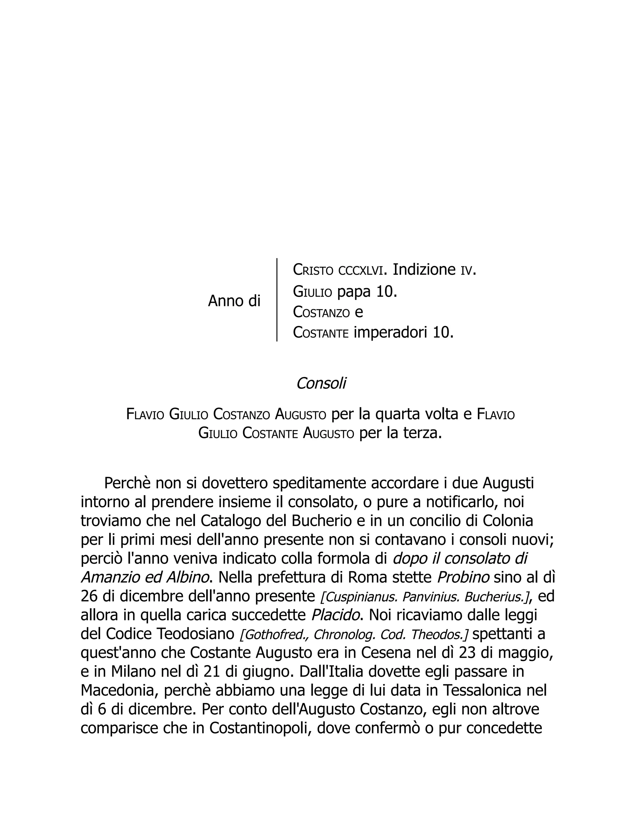 Anno di
Cristo CCCXLVI. Indizione IV.
Giulio papa 10.
Costanzo e
Costante imperadori 10.
Consoli
Flavio Giulio Costanzo Augusto per la quarta volta e Flavio
Giulio Costante Augusto per la terza.
Perchè non si dovettero speditamente accordare i due Augusti
intorno al prendere insieme il consolato, o pure a notificarlo, noi
troviamo che nel Catalogo del Bucherio e in un concilio di Colonia
per li primi mesi dell'anno presente non si contavano i consoli nuovi;
perciò l'anno veniva indicato colla formola di dopo il consolato di
Amanzio ed Albino. Nella prefettura di Roma stette Probino sino al dì
26 di dicembre dell'anno presente [Cuspinianus. Panvinius. Bucherius.], ed
allora in quella carica succedette Placido. Noi ricaviamo dalle leggi
del Codice Teodosiano [Gothofred., Chronolog. Cod. Theodos.] spettanti a
quest'anno che Costante Augusto era in Cesena nel dì 23 di maggio,
e in Milano nel dì 21 di giugno. Dall'Italia dovette egli passare in
Macedonia, perchè abbiamo una legge di lui data in Tessalonica nel
dì 6 di dicembre. Per conto dell'Augusto Costanzo, egli non altrove
comparisce che in Costantinopoli, dove confermò o pur concedette
 