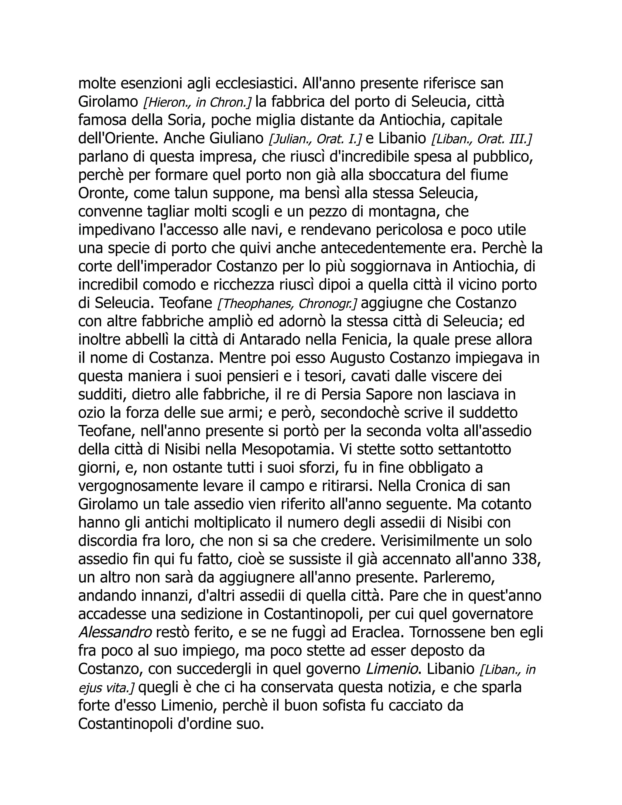 molte esenzioni agli ecclesiastici. All'anno presente riferisce san
Girolamo [Hieron., in Chron.] la fabbrica del porto di Seleucia, città
famosa della Soria, poche miglia distante da Antiochia, capitale
dell'Oriente. Anche Giuliano [Julian., Orat. I.] e Libanio [Liban., Orat. III.]
parlano di questa impresa, che riuscì d'incredibile spesa al pubblico,
perchè per formare quel porto non già alla sboccatura del fiume
Oronte, come talun suppone, ma bensì alla stessa Seleucia,
convenne tagliar molti scogli e un pezzo di montagna, che
impedivano l'accesso alle navi, e rendevano pericolosa e poco utile
una specie di porto che quivi anche antecedentemente era. Perchè la
corte dell'imperador Costanzo per lo più soggiornava in Antiochia, di
incredibil comodo e ricchezza riuscì dipoi a quella città il vicino porto
di Seleucia. Teofane [Theophanes, Chronogr.] aggiugne che Costanzo
con altre fabbriche ampliò ed adornò la stessa città di Seleucia; ed
inoltre abbellì la città di Antarado nella Fenicia, la quale prese allora
il nome di Costanza. Mentre poi esso Augusto Costanzo impiegava in
questa maniera i suoi pensieri e i tesori, cavati dalle viscere dei
sudditi, dietro alle fabbriche, il re di Persia Sapore non lasciava in
ozio la forza delle sue armi; e però, secondochè scrive il suddetto
Teofane, nell'anno presente si portò per la seconda volta all'assedio
della città di Nisibi nella Mesopotamia. Vi stette sotto settantotto
giorni, e, non ostante tutti i suoi sforzi, fu in fine obbligato a
vergognosamente levare il campo e ritirarsi. Nella Cronica di san
Girolamo un tale assedio vien riferito all'anno seguente. Ma cotanto
hanno gli antichi moltiplicato il numero degli assedii di Nisibi con
discordia fra loro, che non si sa che credere. Verisimilmente un solo
assedio fin qui fu fatto, cioè se sussiste il già accennato all'anno 338,
un altro non sarà da aggiugnere all'anno presente. Parleremo,
andando innanzi, d'altri assedii di quella città. Pare che in quest'anno
accadesse una sedizione in Costantinopoli, per cui quel governatore
Alessandro restò ferito, e se ne fuggì ad Eraclea. Tornossene ben egli
fra poco al suo impiego, ma poco stette ad esser deposto da
Costanzo, con succedergli in quel governo Limenio. Libanio [Liban., in
ejus vita.] quegli è che ci ha conservata questa notizia, e che sparla
forte d'esso Limenio, perchè il buon sofista fu cacciato da
Costantinopoli d'ordine suo.
 