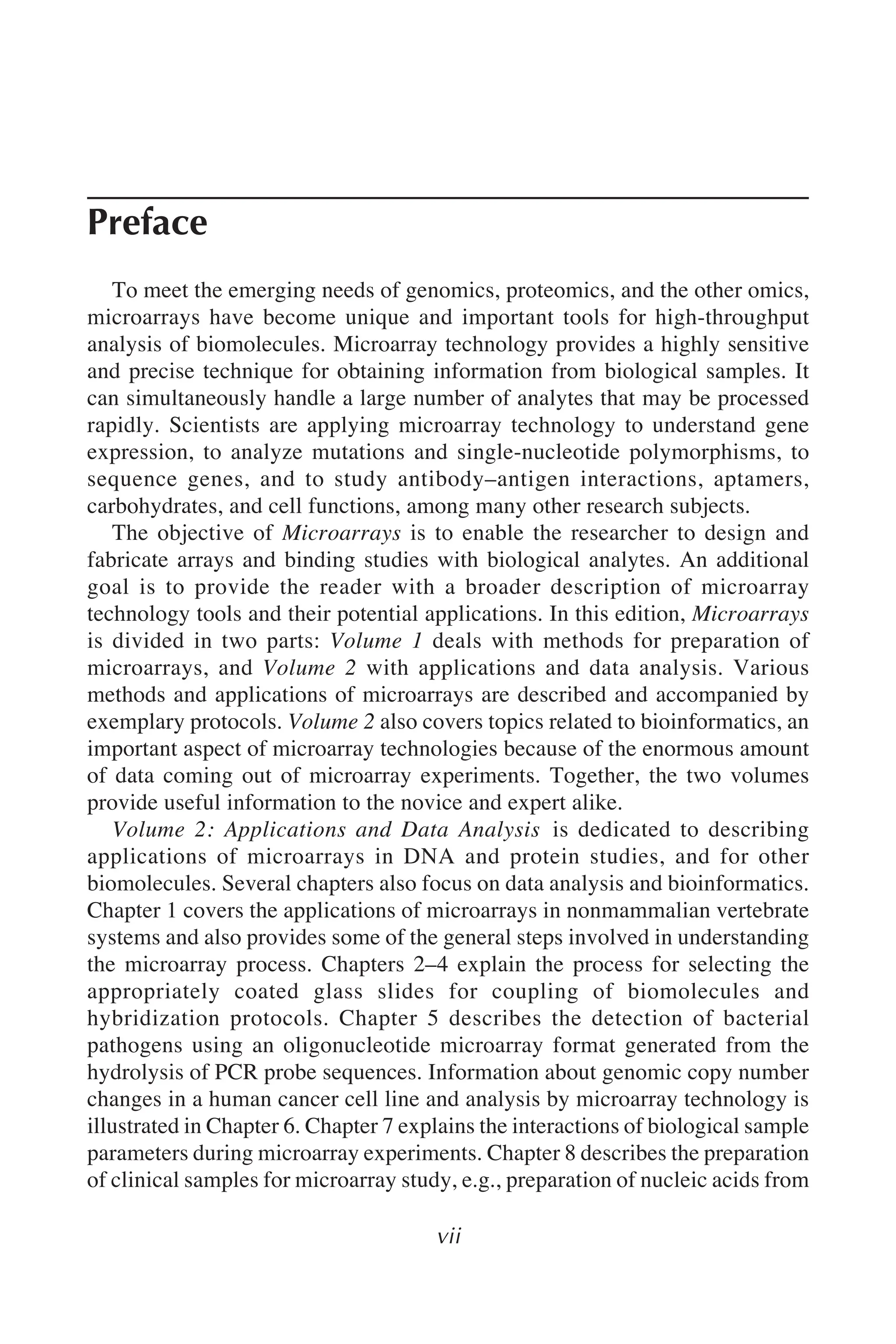 vii
Preface
To meet the emerging needs of genomics, proteomics, and the other omics,
microarrays have become unique and important tools for high-throughput
analysis of biomolecules. Microarray technology provides a highly sensitive
and precise technique for obtaining information from biological samples. It
can simultaneously handle a large number of analytes that may be processed
rapidly. Scientists are applying microarray technology to understand gene
expression, to analyze mutations and single-nucleotide polymorphisms, to
sequence genes, and to study antibody–antigen interactions, aptamers,
carbohydrates, and cell functions, among many other research subjects.
The objective of Microarrays is to enable the researcher to design and
fabricate arrays and binding studies with biological analytes. An additional
goal is to provide the reader with a broader description of microarray
technology tools and their potential applications. In this edition, Microarrays
is divided in two parts: Volume 1 deals with methods for preparation of
microarrays, and Volume 2 with applications and data analysis. Various
methods and applications of microarrays are described and accompanied by
exemplary protocols. Volume 2 also covers topics related to bioinformatics, an
important aspect of microarray technologies because of the enormous amount
of data coming out of microarray experiments. Together, the two volumes
provide useful information to the novice and expert alike.
Volume 2: Applications and Data Analysis is dedicated to describing
applications of microarrays in DNA and protein studies, and for other
biomolecules. Several chapters also focus on data analysis and bioinformatics.
Chapter 1 covers the applications of microarrays in nonmammalian vertebrate
systems and also provides some of the general steps involved in understanding
the microarray process. Chapters 2–4 explain the process for selecting the
appropriately coated glass slides for coupling of biomolecules and
hybridization protocols. Chapter 5 describes the detection of bacterial
pathogens using an oligonucleotide microarray format generated from the
hydrolysis of PCR probe sequences. Information about genomic copy number
changes in a human cancer cell line and analysis by microarray technology is
illustrated in Chapter 6. Chapter 7 explains the interactions of biological sample
parameters during microarray experiments. Chapter 8 describes the preparation
of clinical samples for microarray study, e.g., preparation of nucleic acids from
 