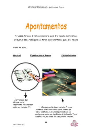 ATELIER DE FORMAÇÃO – Métodos de Estudo
UNITEB BOSS – 8º C
11
Por vezes, torna-se difícil acompanhar o que é dito na aula. Muitos alunos
atribuem a isso a razão para não terem apontamentos do que é dito na aula.
Antes da aula…
Material Espreita para a frente Vocabulário novo
- A arrumação das
ideias é muito
importante. Procura usar
cadernos tamanho A4. - Lê previamente algum material. Procura
aumentar o teu vocabulário sobre o tema que
estás a estudar. Assinala as palavras que não
conheces e procura o significado no dicionário. Tenta
substitui-las, na frase, por uma palavra sinónima.
 