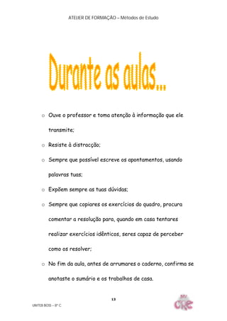 ATELIER DE FORMAÇÃO – Métodos de Estudo
UNITEB BOSS – 8º C
13
o Ouve o professor e toma atenção à informação que ele
transmite;
o Resiste à distracção;
o Sempre que possível escreve os apontamentos, usando
palavras tuas;
o Expõem sempre as tuas dúvidas;
o Sempre que copiares os exercícios do quadro, procura
comentar a resolução para, quando em casa tentares
realizar exercícios idênticos, seres capaz de perceber
como os resolver;
o No fim da aula, antes de arrumares o caderno, confirma se
anotaste o sumário e os trabalhos de casa.
 