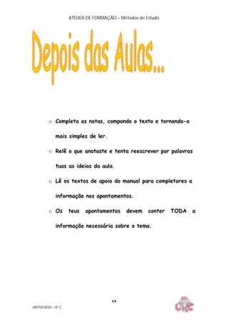 ATELIER DE FORMAÇÃO – Métodos de Estudo
UNITEB BOSS – 8º C
14
o Completa as notas, compondo o texto e tornando-o
mais simples de ler.
o Relê o que anotaste e tenta reescrever por palavras
tuas as ideias da aula.
o Lê os textos de apoio do manual para completares a
informação nos apontamentos.
o Os teus apontamentos devem conter TODA a
informação necessária sobre o tema.
 