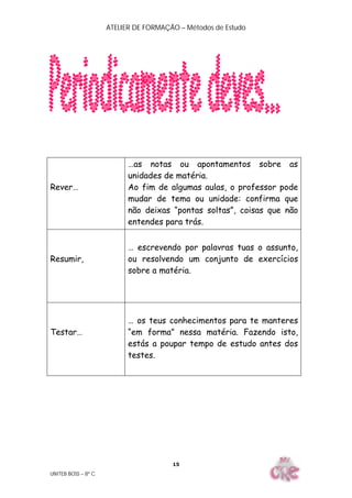 ATELIER DE FORMAÇÃO – Métodos de Estudo
UNITEB BOSS – 8º C
15
Rever…
…as notas ou apontamentos sobre as
unidades de matéria.
Ao fim de algumas aulas, o professor pode
mudar de tema ou unidade: confirma que
não deixas “pontas soltas”, coisas que não
entendes para trás.
Resumir,
… escrevendo por palavras tuas o assunto,
ou resolvendo um conjunto de exercícios
sobre a matéria.
Testar…
… os teus conhecimentos para te manteres
“em forma” nessa matéria. Fazendo isto,
estás a poupar tempo de estudo antes dos
testes.
 