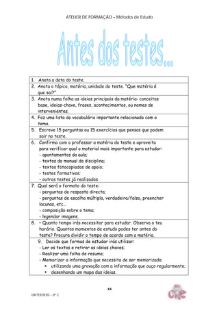 ATELIER DE FORMAÇÃO – Métodos de Estudo
UNITEB BOSS – 8º C
16
1. Anota a data do teste.
2. Anota o tópico, matéria, unidade do teste. “Que matéria é
que sai?”
3. Anota numa folha as ideias principais da matéria: conceitos
base, ideias-chave, frases, acontecimentos, ou nomes de
intervenientes.
4. Faz uma lista do vocabulário importante relacionado com o
tema.
5. Escreve 15 perguntas ou 15 exercícios que pensas que podem
sair no teste.
6. Confirma com o professor a matéria do teste e aproveita
para verificar qual o material mais importante para estudar:
- apontamentos da aula;
- textos do manual da disciplina;
- textos fotocopiados de apoio;
- testes formativos;
- outros testes já realizados.
7. Qual será o formato do teste:
- perguntas de resposta directa;
- perguntas de escolha múltipla, verdadeira/falso, preencher
lacunas, etc…
- composição sobre o tema;
- legendar imagens.
8. – Quanto tempo irás necessitar para estudar. Observa o teu
horário. Quantos momentos de estudo podes ter antes do
teste? Procura dividir o tempo de acordo com a matéria.
9. Decide que formas de estudar irás utilizar:
- Ler os textos e retirar as ideias chaves;
- Realizar uma folha de resumo;
- Memorizar a informação que necessita de ser memorizada:
 utilizando uma gravação com a informação que ouço regularmente;
 desenhando um mapa das ideias.
 