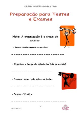 ATELIER DE FORMAÇÃO – Métodos de Estudo
UNITEB BOSS – 8º C
21
Nota: A organização é a chave do
sucesso.
- Rever continuamente a matéria
_ _ _ _ _ _ _ _ _ _ _ _ _ _ _ _ _ _ _ _ _ _ _
- Organizar o tempo de estudo (horário de estudo)
_ _ _ _ _ _ _ _ _ _ _ _ _ _ _ _ _ _ _ _
- Procurar saber tudo sobre os testes
_ _ _ _ _ _ _ _ _ _ _ _ _ _ _ _ _ _ _
- Ensaiar / Praticar
_ _ _ _ _ _ _ _ _ _ _ _ _ _ _ _ _ _ _ _ _ _ _ _
 