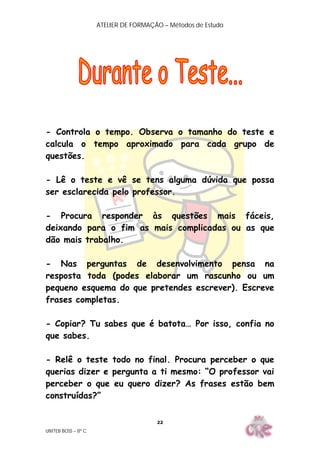 ATELIER DE FORMAÇÃO – Métodos de Estudo
UNITEB BOSS – 8º C
22
- Controla o tempo. Observa o tamanho do teste e
calcula o tempo aproximado para cada grupo de
questões.
- Lê o teste e vê se tens alguma dúvida que possa
ser esclarecida pelo professor.
- Procura responder às questões mais fáceis,
deixando para o fim as mais complicadas ou as que
dão mais trabalho.
- Nas perguntas de desenvolvimento pensa na
resposta toda (podes elaborar um rascunho ou um
pequeno esquema do que pretendes escrever). Escreve
frases completas.
- Copiar? Tu sabes que é batota… Por isso, confia no
que sabes.
- Relê o teste todo no final. Procura perceber o que
querias dizer e pergunta a ti mesmo: “O professor vai
perceber o que eu quero dizer? As frases estão bem
construídas?”
 