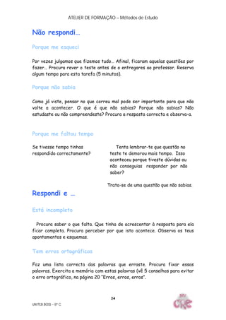 ATELIER DE FORMAÇÃO – Métodos de Estudo
UNITEB BOSS – 8º C
24
Não respondi…
Porque me esqueci
Por vezes julgamos que fizemos tudo… Afinal, ficaram aquelas questões por
fazer… Procura rever o teste antes de o entregares ao professor. Reserva
algum tempo para esta tarefa (5 minutos).
Porque não sabia
Como já viste, pensar no que correu mal pode ser importante para que não
volte a acontecer. O que é que não sabias? Porque não sabias? Não
estudaste ou não compreendeste? Procura a resposta correcta e observa-a.
Porque me faltou tempo
Se tivesse tempo tinhas Tenta lembrar-te que questão no
respondido correctamente? teste te demorou mais tempo. Isso
aconteceu porque tiveste dúvidas ou
não conseguias responder por não
saber?
Trata-se de uma questão que não sabias.
Respondi e …
Está incompleto
Procura saber o que falta. Que tinha de acrescentar à resposta para ela
ficar completa. Procura perceber por que isto acontece. Observa os teus
apontamentos e esquemas.
Tem erros ortográficos
Faz uma lista correcta das palavras que erraste. Procura fixar essas
palavras. Exercita a memória com estas palavras (vê 5 conselhos para evitar
o erro ortográfico, na página 20 “Erros, erros, erros”.
 