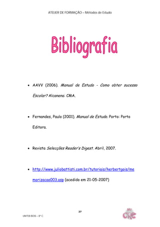 ATELIER DE FORMAÇÃO – Métodos de Estudo
UNITEB BOSS – 8º C
27
 AAVV (2006). Manual de Estudo - Como obter sucesso
Escolar? Alcanena: CMA.
 Fernandes, Paulo (2001). Manual de Estudo. Porto: Porto
Editora.
 Revista Selecções Reader’s Digest. Abril, 2007.
 http://www.juliobattisti.com.br/tutoriais/herbertgois/me
morizacao003.asp (acedido em 21-05-2007)
 
