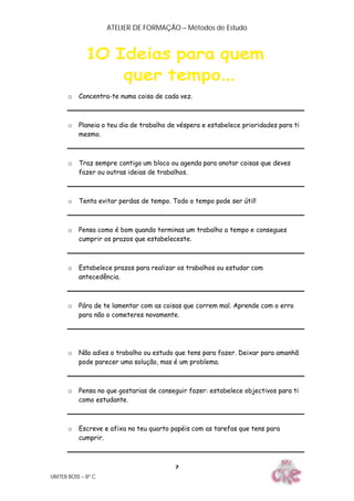 ATELIER DE FORMAÇÃO – Métodos de Estudo
UNITEB BOSS – 8º C
7
o Concentra-te numa coisa de cada vez.
o Planeia o teu dia de trabalho de véspera e estabelece prioridades para ti
mesmo.
o Traz sempre contigo um bloco ou agenda para anotar coisas que deves
fazer ou outras ideias de trabalhos.
o Tenta evitar perdas de tempo. Todo o tempo pode ser útil!
o Pensa como é bom quando terminas um trabalho a tempo e consegues
cumprir os prazos que estabeleceste.
o Estabelece prazos para realizar os trabalhos ou estudar com
antecedência.
o Pára de te lamentar com as coisas que correm mal. Aprende com o erro
para não o cometeres novamente.
o Não adies o trabalho ou estudo que tens para fazer. Deixar para amanhã
pode parecer uma solução, mas é um problema.
o Pensa no que gostarias de conseguir fazer: estabelece objectivos para ti
como estudante.
o Escreve e afixa no teu quarto papéis com as tarefas que tens para
cumprir.
 