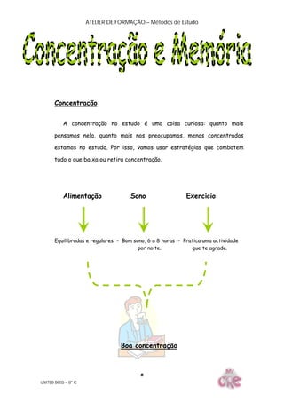 ATELIER DE FORMAÇÃO – Métodos de Estudo
UNITEB BOSS – 8º C
8
Concentração
A concentração no estudo é uma coisa curiosa: quanto mais
pensamos nela, quanto mais nos preocupamos, menos concentrados
estamos no estudo. Por isso, vamos usar estratégias que combatem
tudo o que baixa ou retira concentração.
Alimentação Sono Exercício
Equilibradas e regulares - Bom sono, 6 a 8 horas - Pratica uma actividade
por noite. que te agrade.
Boa concentração
 