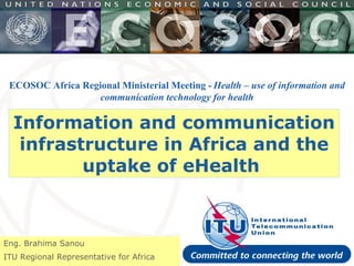Information and communication infrastructure in Africa and the uptake of eHealth  Eng. Brahima Sanou ITU Regional Representative for Africa ECOSOC Africa Regional Ministerial Meeting -   Health – use of information and communication technology for health 