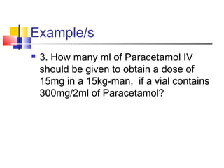 Example/s
 3. How many ml of Paracetamol IV
should be given to obtain a dose of
15mg in a 15kg-man, if a vial contains
300mg/2ml of Paracetamol?
 