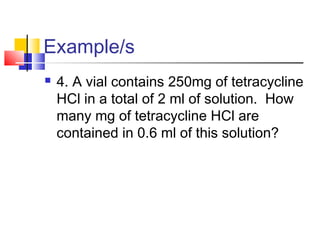 Example/s
 4. A vial contains 250mg of tetracycline
HCl in a total of 2 ml of solution. How
many mg of tetracycline HCl are
contained in 0.6 ml of this solution?
 