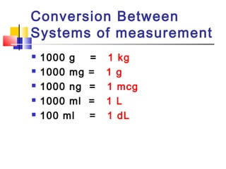 Conversion Between
Systems of measurement
 1000 g = 1 kg
 1000 mg = 1 g
 1000 ng = 1 mcg
 1000 ml = 1 L
 100 ml = 1 dL
 