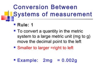 Conversion Between
Systems of measurement
 Rule: 1
 To convert a quantity in the metric
system to a large metric unit (mg to g)
move the decimal point to the left
 Smaller to larger =right to left
 Example: 2mg = 0.002g
 
