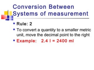 Conversion Between
Systems of measurement
 Rule: 2
 To convert a quantity to a smaller metric
unit, move the decimal point to the right
 Example: 2.4 l = 2400 ml
 