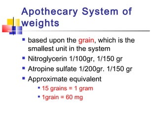 Apothecary System of
weights
 based upon the grain, which is the
smallest unit in the system
 Nitroglycerin 1/100gr, 1/150 gr
 Atropine sulfate 1/200gr. 1/150 gr
 Approximate equivalent

15 grains = 1 gram

1grain = 60 mg
 