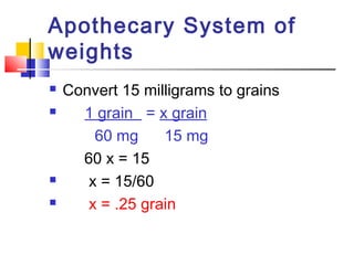 Apothecary System of
weights
 Convert 15 milligrams to grains
 1 grain = x grain
60 mg 15 mg
60 x = 15
 x = 15/60
 x = .25 grain
 