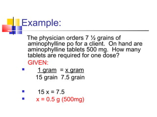 Example:
The physician orders 7 ½ grains of
aminophylline po for a client. On hand are
aminophylline tablets 500 mg. How many
tablets are required for one dose?
GIVEN:
 1 gram = x gram
15 grain 7.5 grain
 15 x = 7.5
 x = 0.5 g (500mg)
 