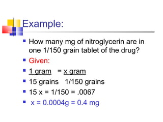 Example:
 How many mg of nitroglycerin are in
one 1/150 grain tablet of the drug?
 Given:
 1 gram = x gram
 15 grains 1/150 grains
 15 x = 1/150 = .0067
 x = 0.0004g = 0.4 mg
 