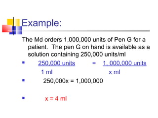 Example:
The Md orders 1,000,000 units of Pen G for a
patient. The pen G on hand is available as a
solution containing 250,000 units/ml
 250,000 units = 1, 000,000 units
1 ml x ml
 250,000x = 1,000,000
 x = 4 ml
 