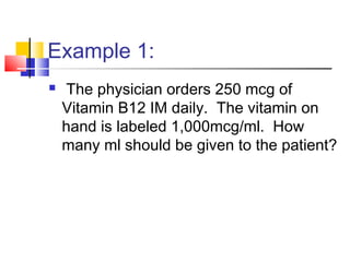 Example 1:
 The physician orders 250 mcg of
Vitamin B12 IM daily. The vitamin on
hand is labeled 1,000mcg/ml. How
many ml should be given to the patient?
 