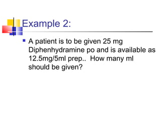 Example 2:
 A patient is to be given 25 mg
Diphenhydramine po and is available as
12.5mg/5ml prep.. How many ml
should be given?
 