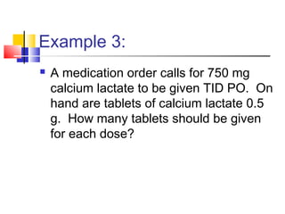 Example 3:
 A medication order calls for 750 mg
calcium lactate to be given TID PO. On
hand are tablets of calcium lactate 0.5
g. How many tablets should be given
for each dose?
 
