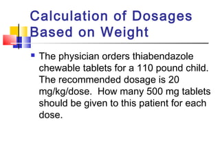 Calculation of Dosages
Based on Weight
 The physician orders thiabendazole
chewable tablets for a 110 pound child.
The recommended dosage is 20
mg/kg/dose. How many 500 mg tablets
should be given to this patient for each
dose.
 