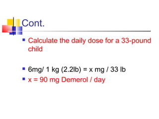 Cont.
 Calculate the daily dose for a 33-pound
child
 6mg/ 1 kg (2.2lb) = x mg / 33 lb
 x = 90 mg Demerol / day
 