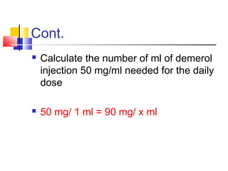 Cont.
 Calculate the number of ml of demerol
injection 50 mg/ml needed for the daily
dose
 50 mg/ 1 ml = 90 mg/ x ml
 