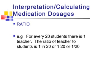 Interpretation/Calculating
Medication Dosages
 RATIO
 e.g For every 20 students there is 1
teacher. The ratio of teacher to
students is 1 in 20 or 1:20 or 1/20
 