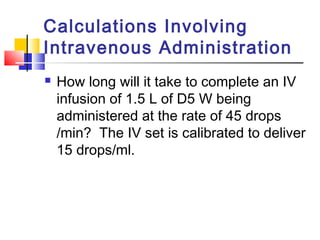 Calculations Involving
Intravenous Administration
 How long will it take to complete an IV
infusion of 1.5 L of D5 W being
administered at the rate of 45 drops
/min? The IV set is calibrated to deliver
15 drops/ml.
 