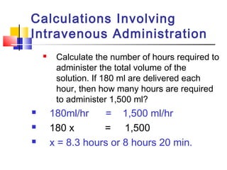 Calculations Involving
Intravenous Administration
 Calculate the number of hours required to
administer the total volume of the
solution. If 180 ml are delivered each
hour, then how many hours are required
to administer 1,500 ml?
 180ml/hr = 1,500 ml/hr
 180 x = 1,500
 x = 8.3 hours or 8 hours 20 min.
 
