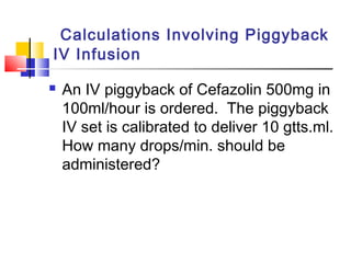 Calculations Involving Piggyback
IV Infusion
 An IV piggyback of Cefazolin 500mg in
100ml/hour is ordered. The piggyback
IV set is calibrated to deliver 10 gtts.ml.
How many drops/min. should be
administered?
 