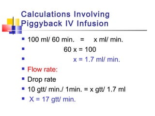 Calculations Involving
Piggyback IV Infusion
 100 ml/ 60 min. = x ml/ min.
 60 x = 100
 x = 1.7 ml/ min.
 Flow rate:
 Drop rate
 10 gtt/ min./ 1min. = x gtt/ 1.7 ml
 X = 17 gtt/ min.
 