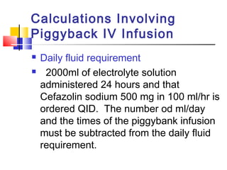 Calculations Involving
Piggyback IV Infusion
 Daily fluid requirement
 2000ml of electrolyte solution
administered 24 hours and that
Cefazolin sodium 500 mg in 100 ml/hr is
ordered QID. The number od ml/day
and the times of the piggybank infusion
must be subtracted from the daily fluid
requirement.
 