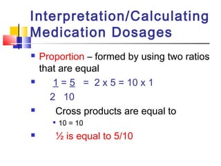  Proportion – formed by using two ratios
that are equal
 1 = 5 = 2 x 5 = 10 x 1
2 10
 Cross products are equal to

10 = 10
 ½ is equal to 5/10
Interpretation/Calculating
Medication Dosages
 