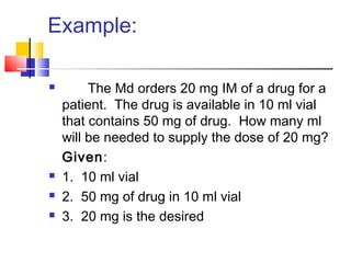 Example:
 The Md orders 20 mg IM of a drug for a
patient. The drug is available in 10 ml vial
that contains 50 mg of drug. How many ml
will be needed to supply the dose of 20 mg?
Given:
 1. 10 ml vial
 2. 50 mg of drug in 10 ml vial
 3. 20 mg is the desired
 