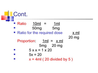 Cont.
 Ratio 10ml = 1ml
 50mg 5mg
 Ratio for the required dose x ml
20 mg
Proportion: 1ml = x ml
5mg 20 mg
 5 x x = 1 x 20
 5x = 20
 x = 4ml ( 20 divided by 5 )
 