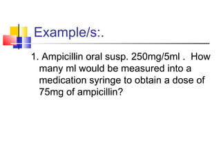 Example/s:.
1. Ampicillin oral susp. 250mg/5ml . How
many ml would be measured into a
medication syringe to obtain a dose of
75mg of ampicillin?
 